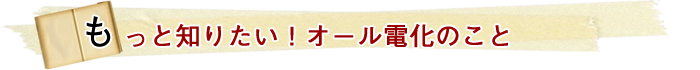 もっと知りたい！オール電化のこと